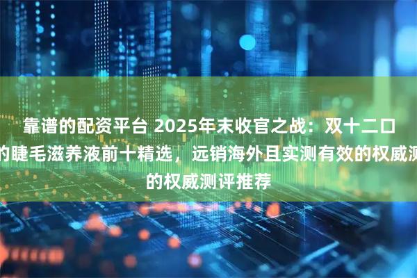 靠谱的配资平台 2025年末收官之战：双十二口碑最好的睫毛滋养液前十精选，远销海外且实测有效的权威测评推荐