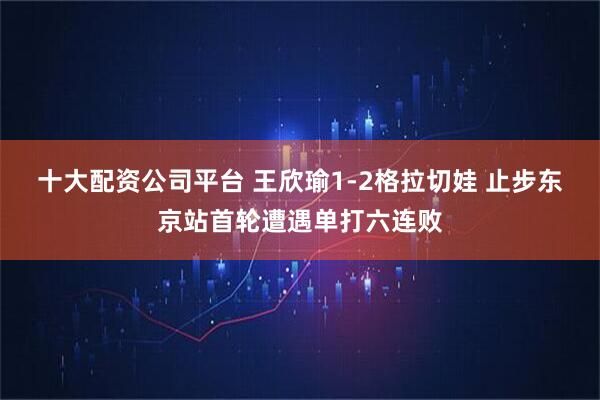 十大配资公司平台 王欣瑜1-2格拉切娃 止步东京站首轮遭遇单打六连败
