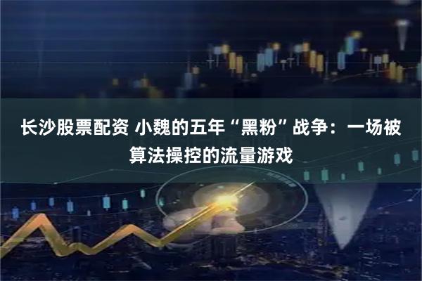 长沙股票配资 小魏的五年“黑粉”战争：一场被算法操控的流量游戏
