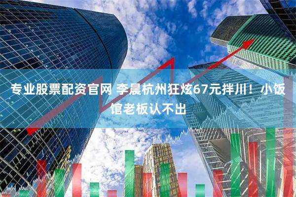 专业股票配资官网 李晨杭州狂炫67元拌川！小饭馆老板认不出