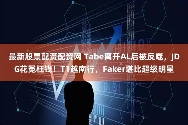最新股票配资配资网 Tabe离开AL后被反噬，JDG花冤枉钱！T1越南行，Faker堪比超级明星