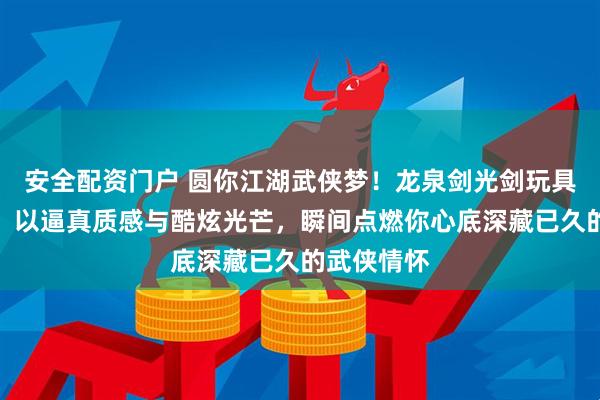 安全配资门户 圆你江湖武侠梦！龙泉剑光剑玩具横空出世，以逼真质感与酷炫光芒，瞬间点燃你心底深藏已久的武侠情怀