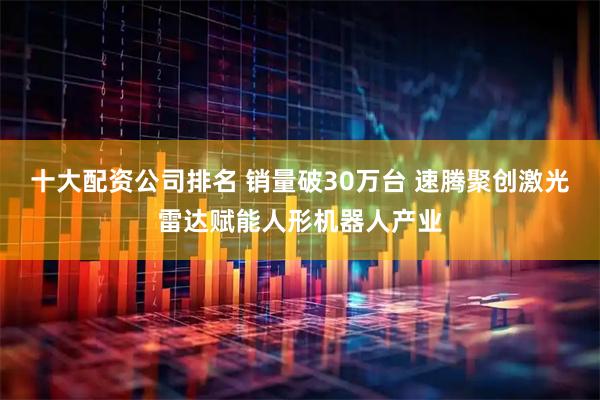 十大配资公司排名 销量破30万台 速腾聚创激光雷达赋能人形机器人产业
