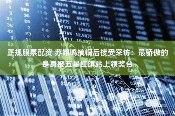 正规股票配资 苏翊鸣摘铜后接受采访：最骄傲的是身披五星红旗站上领奖台