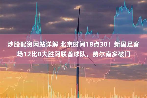 炒股配资网站详解 北京时间18点30！新国足客场12比0大胜阿联酋球队，费尔南多破门