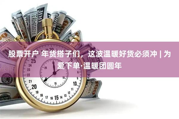 股票开户 年货搭子们，这波温暖好货必须冲 | 为爱下单·温暖团圆年
