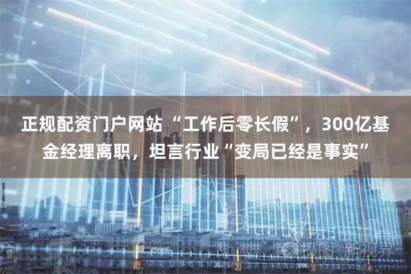 正规配资门户网站 “工作后零长假”，300亿基金经理离职，坦言行业“变局已经是事实”