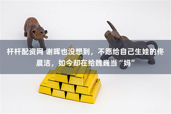杆杆配资网 谢晖也没想到，不愿给自己生娃的佟晨洁，如今却在给魏巍当“妈”