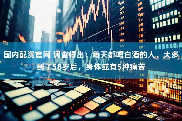 国内配资官网 调查得出：每天都喝白酒的人，大多到了58岁后，身体或有5种痛苦
