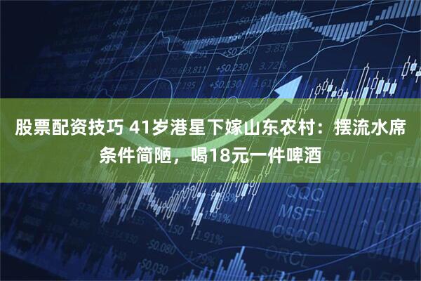 股票配资技巧 41岁港星下嫁山东农村：摆流水席条件简陋，喝18元一件啤酒