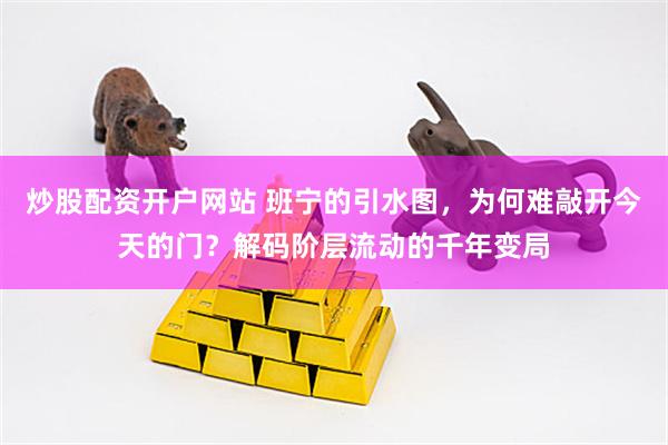 炒股配资开户网站 班宁的引水图，为何难敲开今天的门？解码阶层流动的千年变局