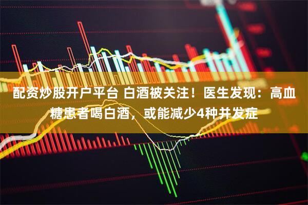 配资炒股开户平台 白酒被关注！医生发现：高血糖患者喝白酒，或能减少4种并发症