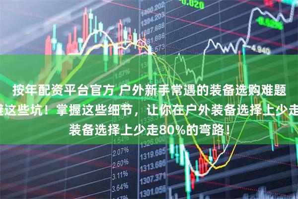 按年配资平台官方 户外新手常遇的装备选购难题，内行都在避这些坑！掌握这些细节，让你在户外装备选择上少走80%的弯路！