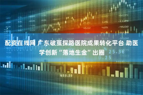 配资在线网 广东破茧探路医院成果转化平台 助医学创新“落地生金”出圈