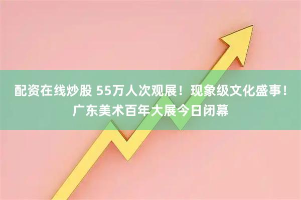 配资在线炒股 55万人次观展！现象级文化盛事！广东美术百年大展今日闭幕