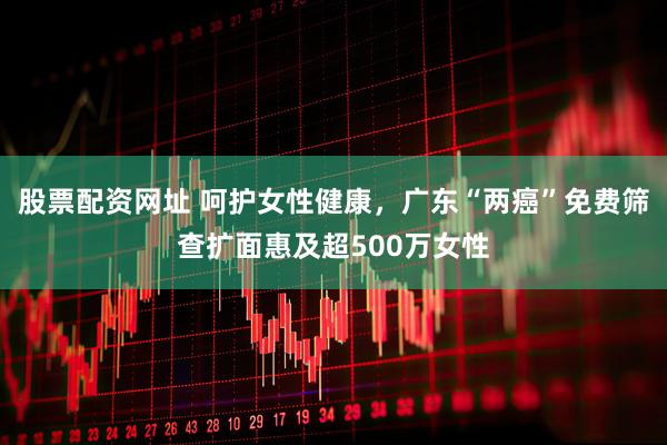 股票配资网址 呵护女性健康，广东“两癌”免费筛查扩面惠及超500万女性