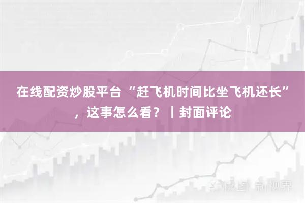在线配资炒股平台 “赶飞机时间比坐飞机还长”，这事怎么看？丨封面评论