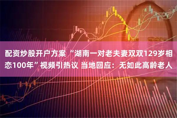 配资炒股开户方案 “湖南一对老夫妻双双129岁相恋100年”视频引热议 当地回应：无如此高龄老人