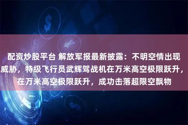 配资炒股平台 解放军报最新披露：不明空情出现，对我空防安全造成威胁，特级飞行员武辉驾战机在万米高空极限跃升，成功击落超限空飘物