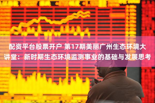 配资平台股票开户 第17期美丽广州生态环境大讲堂：新时期生态环境监测事业的基础与发展思考