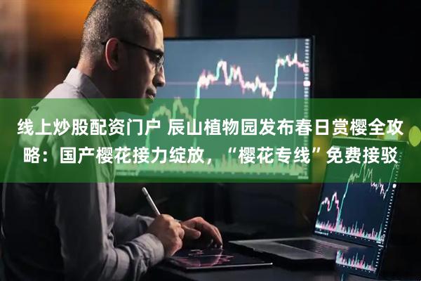 线上炒股配资门户 辰山植物园发布春日赏樱全攻略：国产樱花接力绽放，“樱花专线”免费接驳