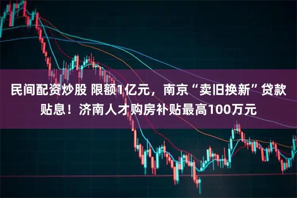 民间配资炒股 限额1亿元，南京“卖旧换新”贷款贴息！济南人才购房补贴最高100万元