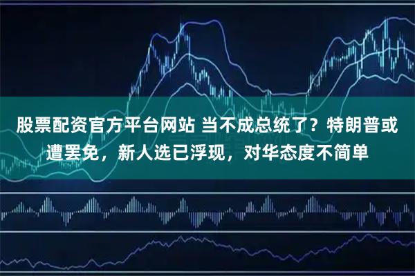 股票配资官方平台网站 当不成总统了？特朗普或遭罢免，新人选已浮现，对华态度不简单
