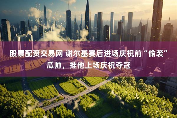 股票配资交易网 谢尔基赛后进场庆祝前“偷袭”瓜帅，推他上场庆祝夺冠