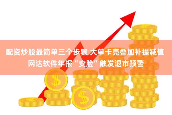 配资炒股最简单三个步骤 大单卡壳叠加补提减值 网达软件年报“变脸”触发退市预警