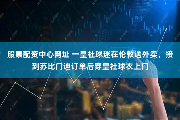 股票配资中心网址 一皇社球迷在伦敦送外卖，接到苏比门迪订单后穿皇社球衣上门